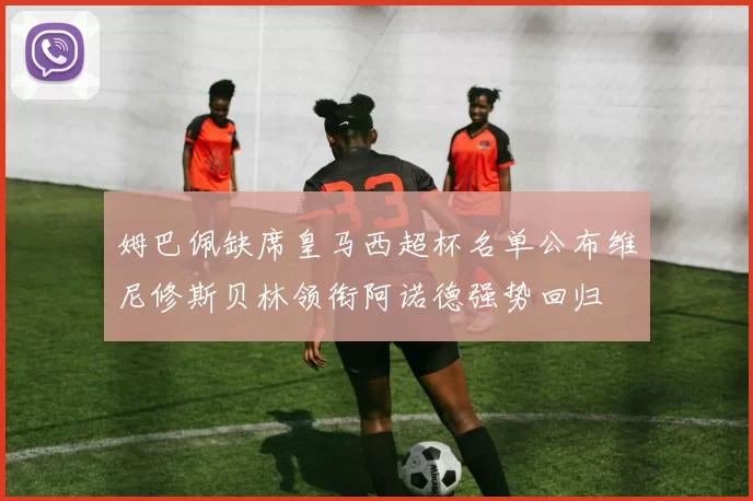 姆巴佩缺席皇马西超杯名单公布维尼修斯贝林领衔阿诺德强势回归