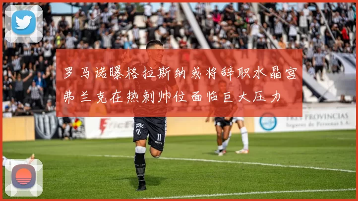 罗马诺曝格拉斯纳或将辞职水晶宫弗兰克在热刺帅位面临巨大压力