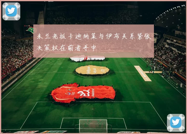 米兰老板卡迪纳莱与伊布关系紧张决策权在前者手中