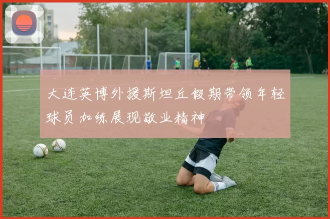 大连英博外援斯坦丘假期带领年轻球员加练展现敬业精神