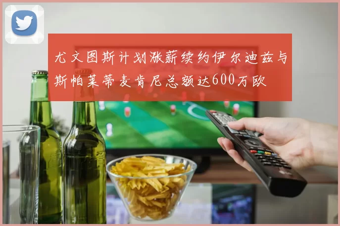 尤文图斯计划涨薪续约伊尔迪兹与斯帕莱蒂麦肯尼总额达600万欧